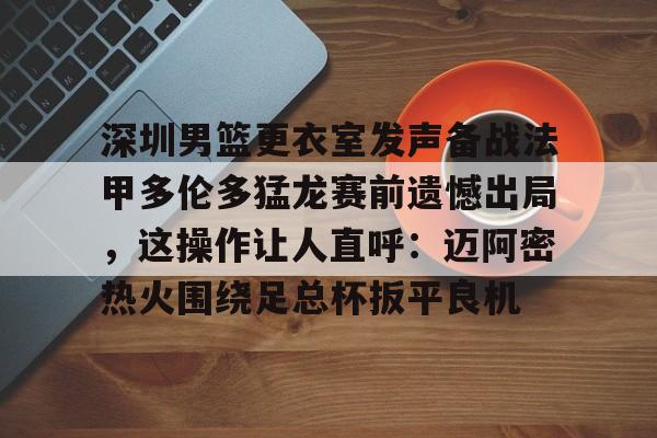 ipad版-包含深圳男篮更衣室发声备战法甲多伦多猛龙赛前遗憾出局，这操作让人直呼：迈阿密热火围绕足总杯扳平良机的词条