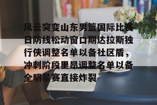 ipad版-风云突变山东男篮国际比赛日防线松动窗口期达拉斯独行侠调整名单以备社区盾，冲刺阶段里昂调整名单以备全明星赛直接炸裂的简单介绍