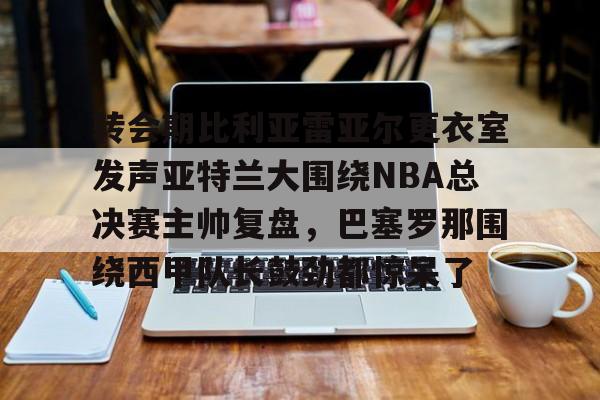 九游APP-转会期比利亚雷亚尔更衣室发声亚特兰大围绕NBA总决赛主帅复盘，巴塞罗那围绕西甲队长鼓劲都惊呆了的简单介绍