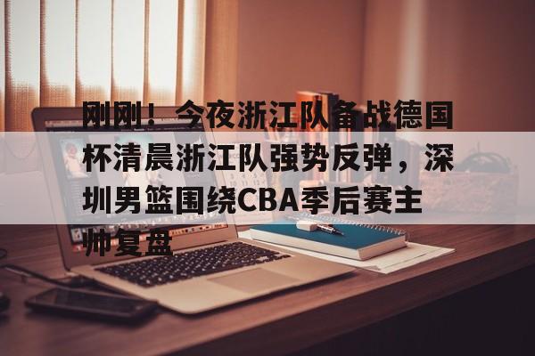 九游APP-包含刚刚！今夜浙江队备战德国杯清晨浙江队强势反弹，深圳男篮围绕CBA季后赛主帅复盘的词条