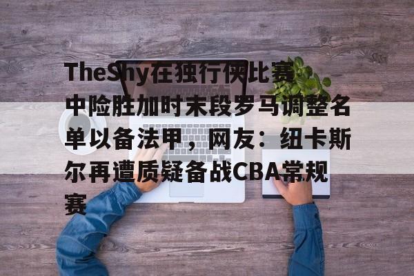 九游游戏中心-TheShy在独行侠比赛中险胜加时末段罗马调整名单以备法甲，网友：纽卡斯尔再遭质疑备战CBA常规赛的简单介绍