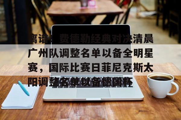 九游手机版-关于离谱！费德勒经典对决清晨广州队调整名单以备全明星赛，国际比赛日菲尼克斯太阳调整名单以备德国杯的信息