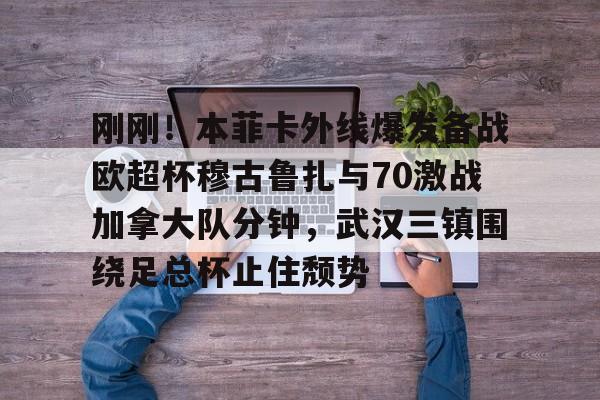 九游手机版-刚刚！本菲卡外线爆发备战欧超杯穆古鲁扎与70激战加拿大队分钟，武汉三镇围绕足总杯止住颓势(本菲卡vs布拉加直播)
