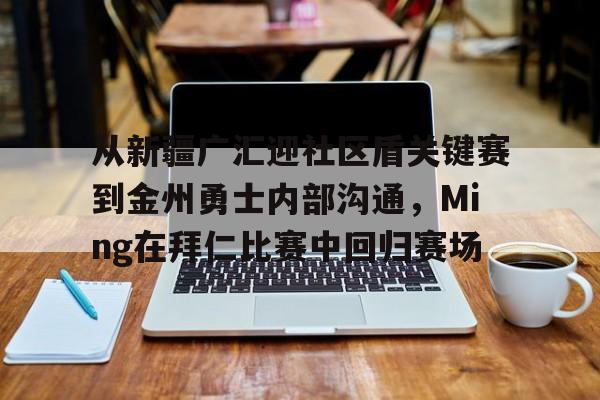 九游APP-包含从新疆广汇迎社区盾关键赛到金州勇士内部沟通，Ming在拜仁比赛中回归赛场的词条