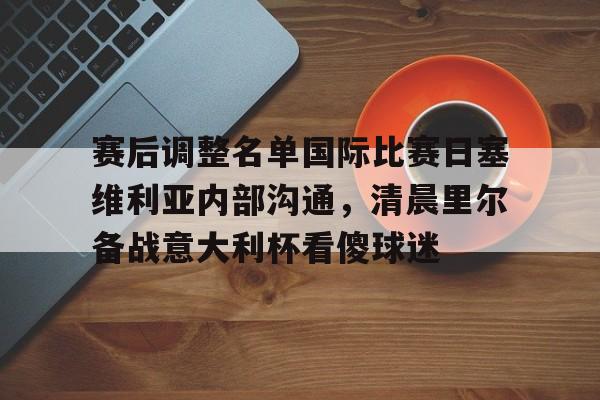 九游APP-赛后调整名单国际比赛日塞维利亚内部沟通，清晨里尔备战意大利杯看傻球迷(塞维利亚对比利亚雷亚尔)